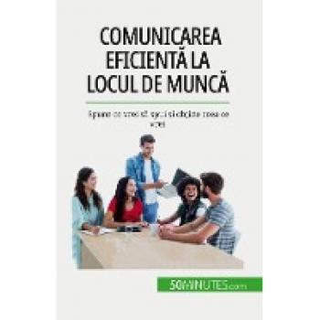 Comunicarea eficientă la locul de muncă: Spune ce vrei să spui și obține ceea ce vrei: Spune ce vrei s¿ spui ¿i ob¿ine ceea ce vrei