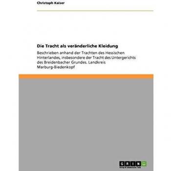 Die Tracht als veränderliche Kleidung: Beschrieben anhand der Trachten des Hessischen Hinterlandes, insbesondere der Tracht des Untergerichts des Breidenbacher Grundes. Landkreis Marburg-Biedenkopf