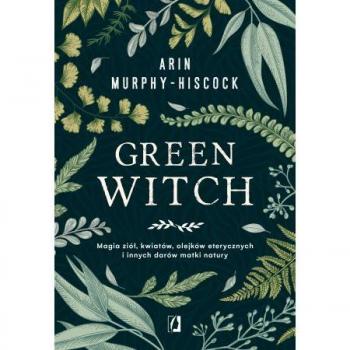 Arin Murphy-Hiscock Green Witch: Magia Ziół, Kwiatów, Olejków Eterycznych I Innych Darów Matki Natury