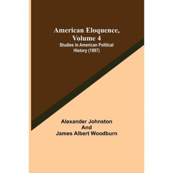 American Eloquence, Volume 4; Studies In American Political History (1897)