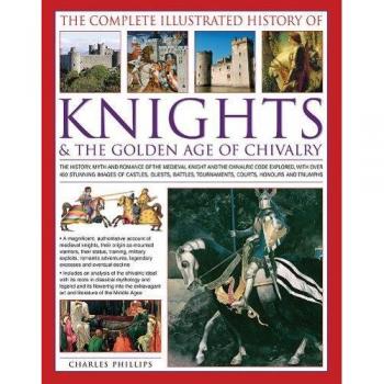 The Complete Illustrated History of Knights the Golden Age of Chivalry by Charles Phillips
