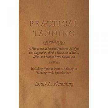 Practical Tanning: A Handbook of Modern Processes, Receipts, and Suggestions for the Treatment of Hides, Skins, and Pelts of Every Description