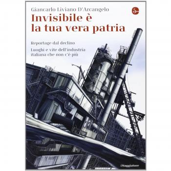 Invisibile è la tua vera patria. Reportage del declino. Luoghi e vite dell'industria italiana che non c'è più