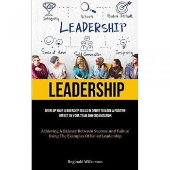 Leadership: Develop Your Leadership Skills In Order To Make A Positive Impact On Your Team And Organization (Achieving A Balance Between Success And Failure Using The Examples Of Failed Leadership)