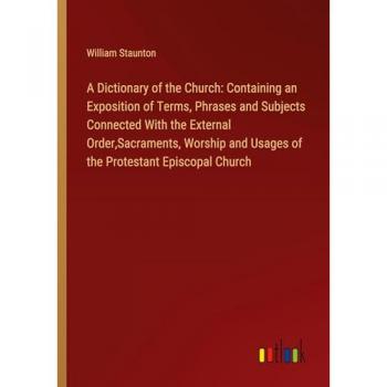 A Dictionary of the Church: Containing an Exposition of Terms, Phrases and Subjects Connected With the External Order,Sacraments, Worship and Usages of the Protestant Episcopal Church