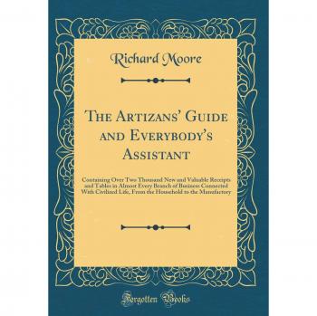 The Artizans' Guide and Everybody's Assistant: Containing Over Two Thousand New and Valuable Receipts and Tables in Almost Every Branch of Business ... to the Manufactory