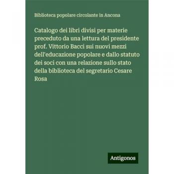 Catalogo dei libri divisi per materie preceduto da una lettura del presidente prof. Vittorio Bacci sui nuovi mezzi dell'educazione popolare e dallo ... della biblioteca del segretario Cesare Rosa