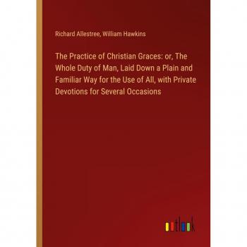 The Practice of Christian Graces: or The Whole Duty of Man Laid Down a Plain and Familiar Way for the Use of All with Private Devotions for Several Occasions