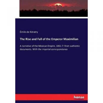 The Rise and Fall of the Emperor Maximilian: A narrative of the Mexican Empire, 1861-7: from authentic documents. With the imperial correspondence