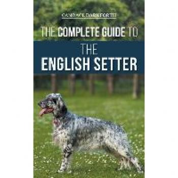 The Complete Guide to the English Setter: Selecting, Training, Field Work, Nutrition, Health Care, Socialization, and Caring for Your New English Setter