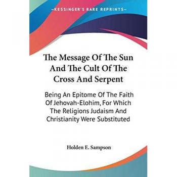 The Message Of The Sun And The Cult Of The Cross And Serpent: Being An Epitome Of The Faith Of Jehovah-Elohim, For Which The Religions Judaism And Christianity Were Substituted
