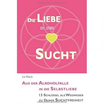 Die Liebe in der Sucht: Aus der Alkoholfalle in die Selbstliebe