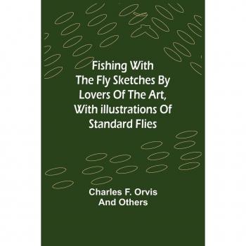 F. Orvis, Charles: Fishing With The Fly Sketches by Lovers of the Art, with Illustrations of Standard Flies