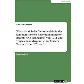 Wie stellt sich das Menschenbild in der kommunistischen Revolution in Bertolt Brechts Die Maßnahme von 1931 und vergleichend dazu in Heiner Müllers Mauser von 1978 dar?