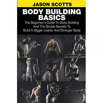 Body Building Basics: The Beginner's Guide to Body Building and the Simple Secrets to Build a Bigger Leaner and Stronger Body