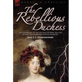 The Rebellious Duchess: the Adventures of the Duchess of Berri and Her Attempt to Overthrow French Monarchy (Women & Conflict)