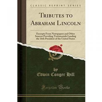 Tributes to Abraham Lincoln: Excerpts From Newspapers and Other Sources Providing Testimonials Lauding the 16th President of the United States