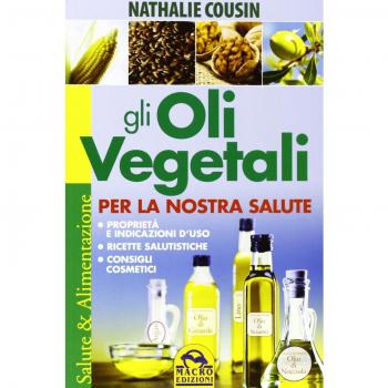 Gli oli vegetali per la nostra salute. Proprietà e indicazioni d'uso, ricette salutistiche, consigli cosmetici