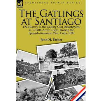 The Gatlings at Santiago: The History of the Gatling Gun Detachment, U. S. Fifth Army Corps, During the Spanish-American War, Cuba, 1898