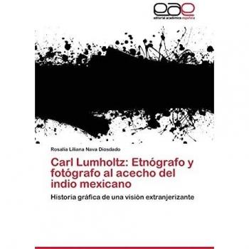 Carl Lumholtz: Etnógrafo y fotógrafo al acecho del indio mexicano: Historia gráfica de una visión extranjerizante