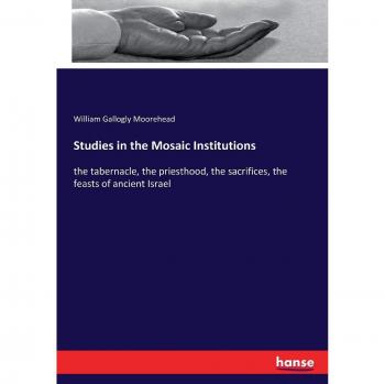 Studies in the Mosaic Institutions: the tabernacle, the priesthood, the sacrifices, the feasts of ancient Israel