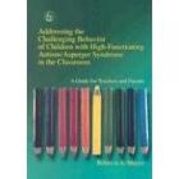 Addressing the Challenging Behavior of Children with High-Functioning Autism/Asperger Syndrome in the Classroom: A Guide for Teachers and Parents