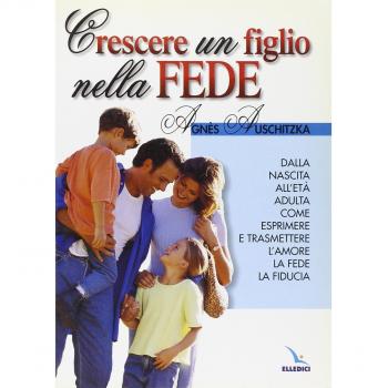 Crescere un figlio nella fede. Dalla nascita all'età adulta, come esprimere l'amore, la fede, la fiducia
