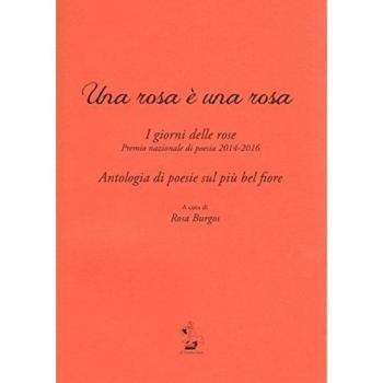 Una rosa è una rosa. I giorni delle rose. Premio nazionale di poesia 2014-2016. Antologia di poesie sul più bel fiore