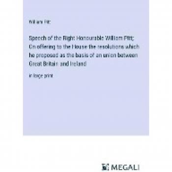 Pitt, William: Speech of the Right Honourable William Pitt; On offering to the House the resolutions which he proposed as the basis of an union between Great Britain and Ireland