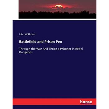 Battlefield and Prison Pen: Through the War And Thrice a Prisoner in Rebel Dungeons
