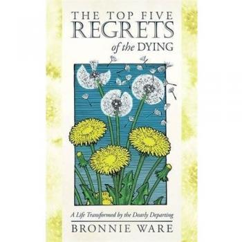 The Top Five Regrets of the Dying: A Life Transformed by the Dearly Departing