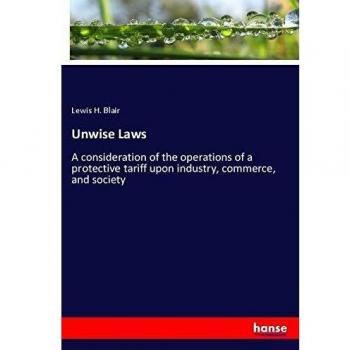 Unwise Laws: A consideration of the operations of a protective tariff upon industry, commerce, and society