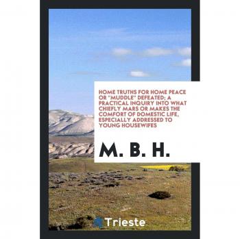 Home Truths For Home Peace Or Muddle Defeated; A Practical Inquiry Into What Chiefly Mars Or Makes The Comfort Of Domestic Life, Especially Addressed To Young Housewifes