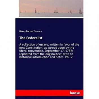The Federalist: A collection of essays, written in favor of the new Constitution, as agreed upon by the fderal convention, September 17, 1787; ... an historical introduction and notes. Vol. 2