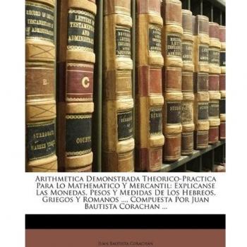 Arithmetica Demonstrada Theorico-Practica Para Lo Mathematico y Mercantil: Explicanse Las Monedas, Pesos y Medidas de Los Hebreos, Griegos y Romanos .