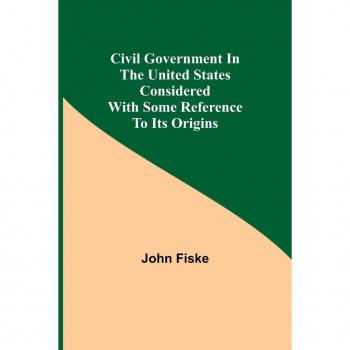 Fiske, John: Civil Government in the United States Considered with Some Reference to Its Origins