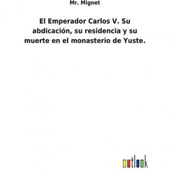 El Emperador Carlos V. Su abdicación, su residencia y su muerte en el monasterio de Yuste.
