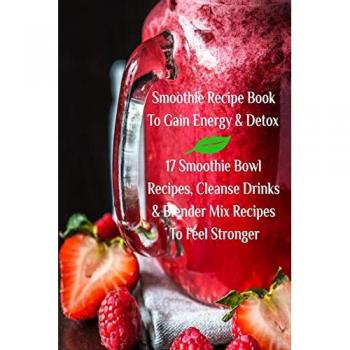 Smoothie Recipe Book To Gain Energy & Detox 17 Smoothie Bowl Recipes, Cleanse Drinks & Blender Mix Recipes To Feel Stronger