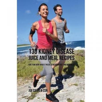 130 Kidney Disease Juice and Meal Recipes: Give Your Body What It Needs to Recover Fast and Naturally