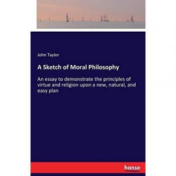 A Sketch of Moral Philosophy: An essay to demonstrate the principles of virtue and religion upon a new, natural, and easy plan