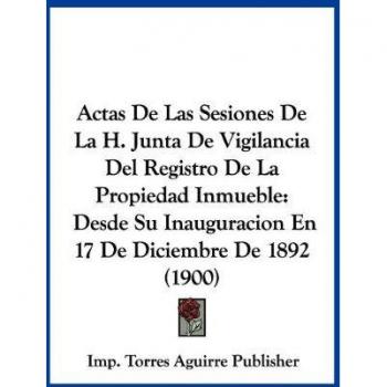 Actas de Las Sesiones de La H. Junta de Vigilancia del Registro de La Propiedad Inmueble: Desde Su Inauguracion En 17 de Diciembre de 1892 (1900)
