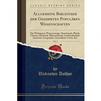 Allgemeine Bibliothek der Gesammten Populären Wissenschaften, Vol. 1: Die Wichtigsten Wissenszweige, Naturkunde, Physik, Chemie, Mechanik, ... Gesundheits-Lehre, &C