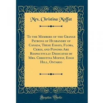 To the Members of the Grange Patrons of Husbandry of Canada, These Essays, Flora, Ceres, and Ponoma Are Respectfully Dedicated by Mrs. Christina Moffat, Edge Hill, Ontario