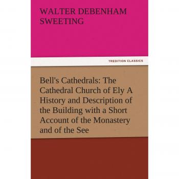 Bell's Cathedrals: The Cathedral Church of Ely A History and Description of the Building with a Short Account of the Monastery and of the See (TREDITION CLASSICS)