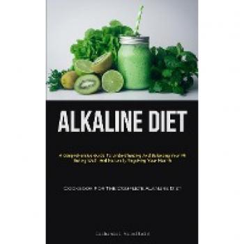 Alkaline Diet: A Comprehensive Guide To Understanding And Balancing Your Ph, Eating Well, And Naturally Regaining Your Health (Cookbook For The Complete Alkaline Diet)