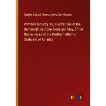 Primitive Industry. Or Illustrations of the Handiwork in Stone Bone and Clay of the Native Races of the Northern Atlantic Seaboard of America