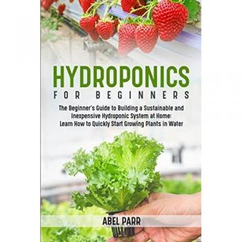 Hydroponics For Beginners: The Beginner's Guide to Building a Sustainable and Inexpensive Hydroponic System at Home: Learn How to Quickly Start Growing Plants in Water