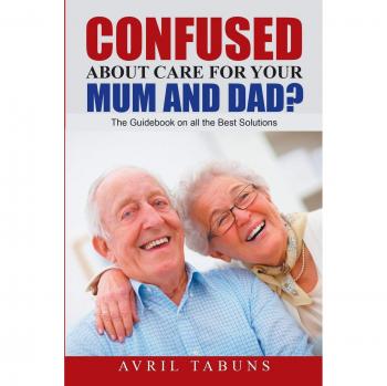 Confused about Care for Your Mum and Dad?: The Guidebook On All the Best Solutions
