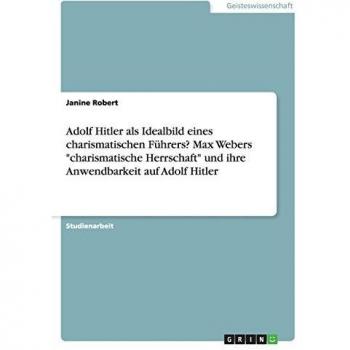 Adolf Hitler als Idealbild eines charismatischen Führers? Max Webers charismatische Herrschaft und ihre Anwendbarkeit auf Adolf Hitler
