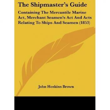 The Shipmaster's Guide: Containing The Mercantile Marine Act, Merchant Seamen's Act And Acts Relating To Ships And Seamen (1853)